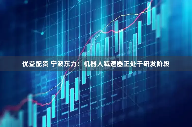 优益配资 宁波东力：机器人减速器正处于研发阶段