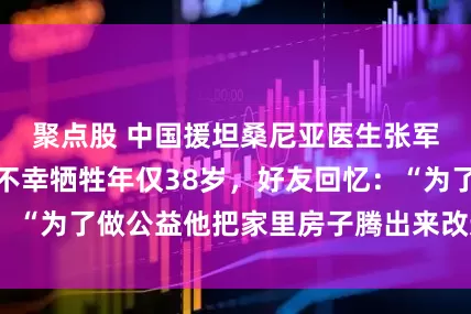 聚点股 中国援坦桑尼亚医生张军桥为救落水者不幸牺牲年仅38岁，好友回忆：“为了做公益他把家里房子腾出来改造成工作室”
