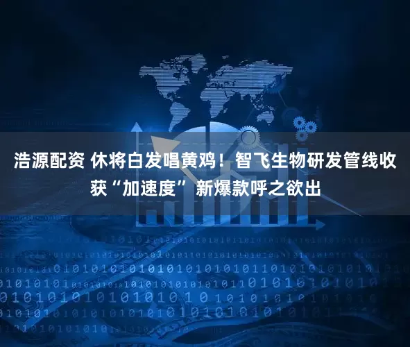 浩源配资 休将白发唱黄鸡！智飞生物研发管线收获“加速度” 新爆款呼之欲出