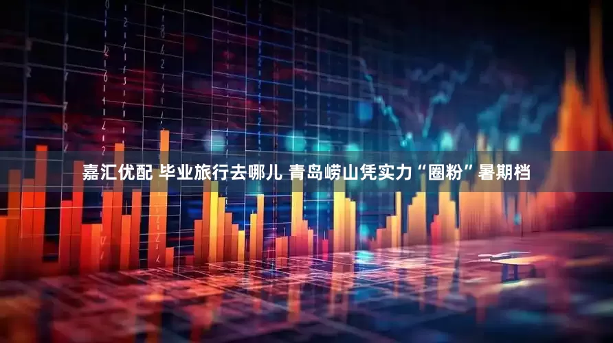 嘉汇优配 毕业旅行去哪儿 青岛崂山凭实力“圈粉”暑期档