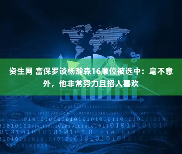 资生网 富保罗谈杨瀚森16顺位被选中：毫不意外，他非常努力且招人喜欢