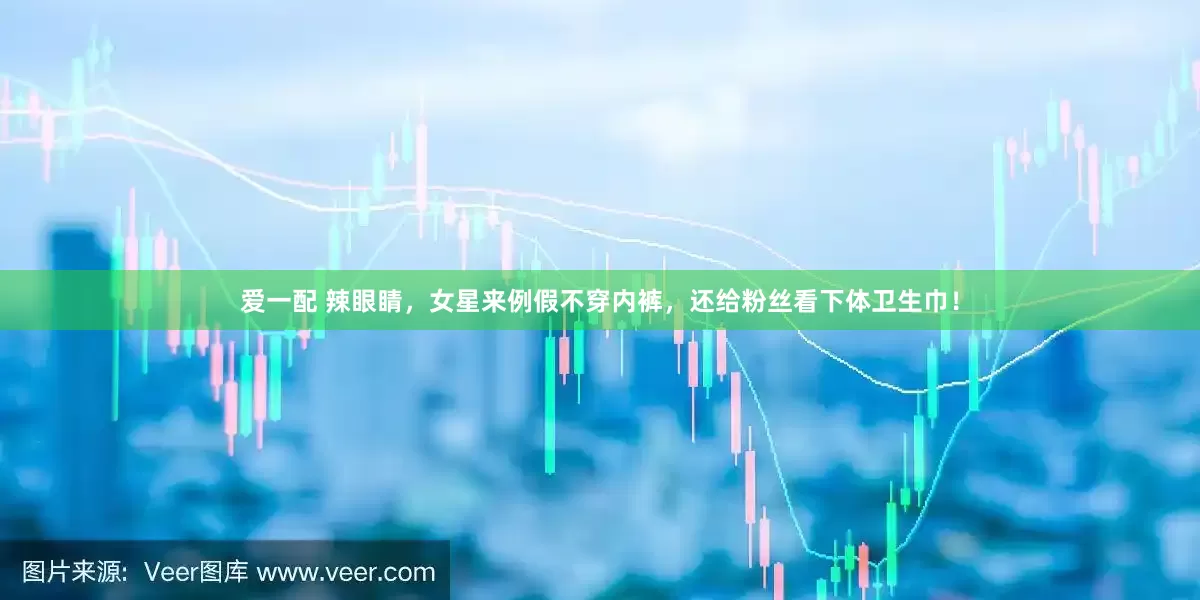 爱一配 辣眼睛，女星来例假不穿内裤，还给粉丝看下体卫生巾！