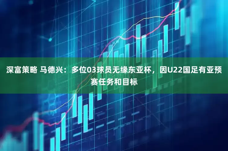 深富策略 马德兴：多位03球员无缘东亚杯，因U22国足有亚预赛任务和目标