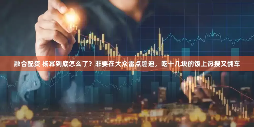 融合配资 杨幂到底怎么了？非要在大众雷点蹦迪，吃十几块的饭上热搜又翻车