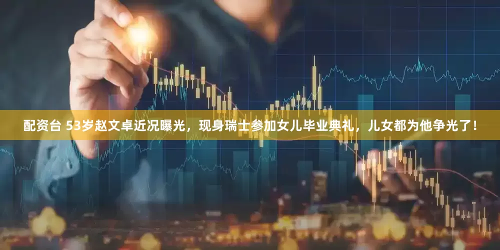 配资台 53岁赵文卓近况曝光，现身瑞士参加女儿毕业典礼，儿女都为他争光了！