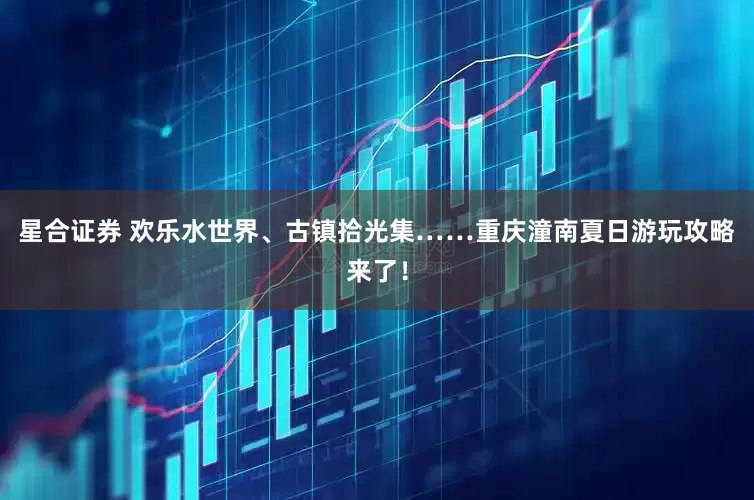 星合证券 欢乐水世界、古镇拾光集……重庆潼南夏日游玩攻略来了！