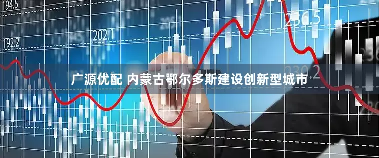 广源优配 内蒙古鄂尔多斯建设创新型城市