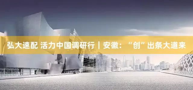 弘大速配 活力中国调研行｜安徽：“创”出条大道来