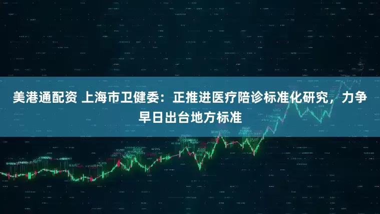 美港通配资 上海市卫健委：正推进医疗陪诊标准化研究，力争早日出台地方标准