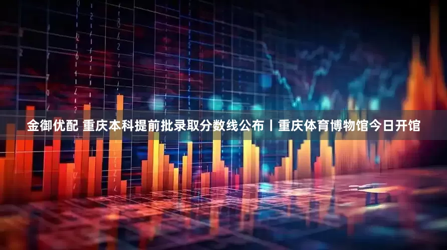 金御优配 重庆本科提前批录取分数线公布丨重庆体育博物馆今日开馆