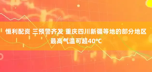 恒利配资 三预警齐发 重庆四川新疆等地的部分地区最高气温可超40℃
