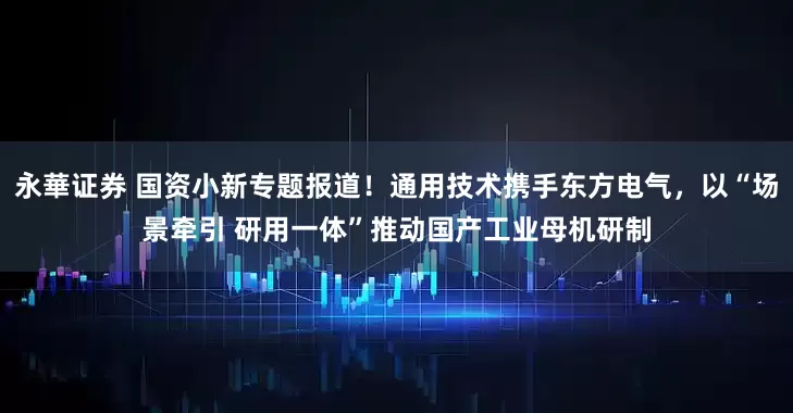 永華证券 国资小新专题报道！通用技术携手东方电气，以“场景牵引 研用一体”推动国产工业母机研制