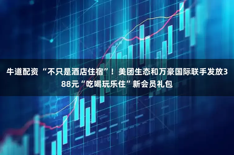 牛道配资 “不只是酒店住宿”！美团生态和万豪国际联手发放388元“吃喝玩乐住”新会员礼包