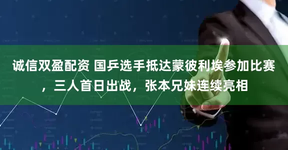 诚信双盈配资 国乒选手抵达蒙彼利埃参加比赛，三人首日出战，张本兄妹连续亮相