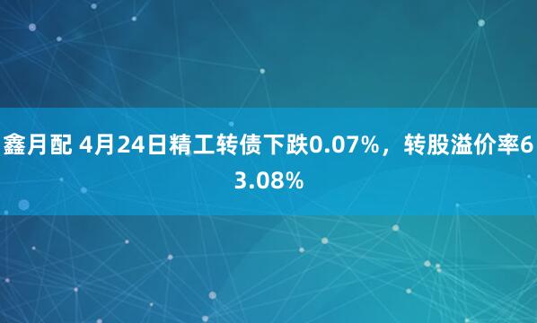 鑫月配 4月24日精工转债下跌0.07%，转股溢价率63.08%
