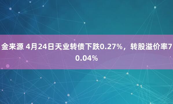 金来源 4月24日天业转债下跌0.27%，转股溢价率70.04%