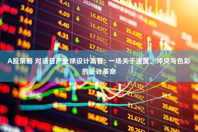 A股策略 对话日产全球设计高管: 一场关于速度、冲突与色彩的设计革命