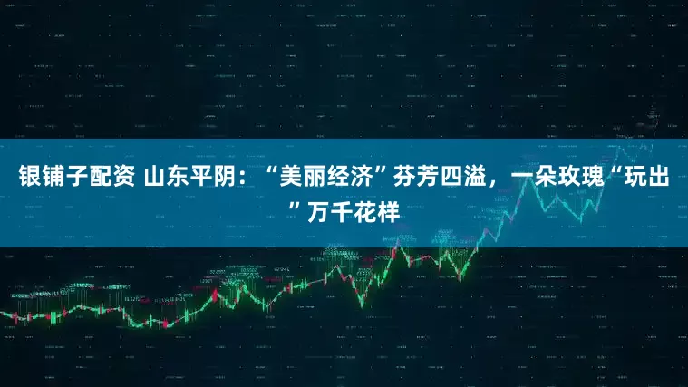 银铺子配资 山东平阴：“美丽经济”芬芳四溢，一朵玫瑰“玩出”万千花样