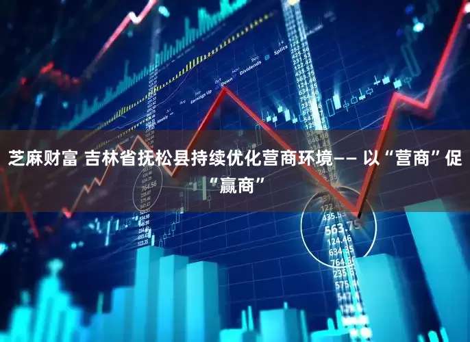 芝麻财富 吉林省抚松县持续优化营商环境—— 以“营商”促“赢商”